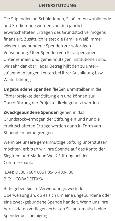 UNTERSTÜTZUNG Die Stipendien an Schülerinnen, Schüler, Auszubildende und Studierende werden von den jährlich erwirtschafteten Erträgen des Grundstockvermögens finanziert. Zusätzlich leistet die Familie Weiß immer wieder ungebundene Spenden zur sofortigen Verwendung. Über Spenden von Privatpersonen, Unternehmen und gemeinnützigen Institutionen sind wir sehr dankbar. Jeder Betrag hilft den zu unter-stützenden jungen Leuten bei ihrer Ausbildung bzw. Weiterbildung.  Ungebundene Spenden fließen unmittelbar in die Förderprojekte der Stiftung ein und können zur Durchführung der Projekte direkt genutzt werden.  Zweckgebundene Spenden gehen in das Grundstockvermögen der Stiftung ein und nur die erwirtschafteten Erträge werden dann in Form von Stipendien herangezogen.  Wenn Sie unsere gemeinnützige Stiftung unterstützen möchten, erbitten wir Ihre Spende auf das Konto der Siegfried und Marlene Weiß-Stiftung bei der Commerzbank:  IBAN: DE30 7604 0061 0545 4004 00 BIC:    COBADEFFXXX  Bitte geben Sie im Verwendungszweck der Überweisung an, ob es sich um eine ungebundene oder eine zweckgebundene Spende handelt. Wenn uns Ihre Adressdaten vorliegen, erhalten Sie automatisch eine Spendenbescheinigung.