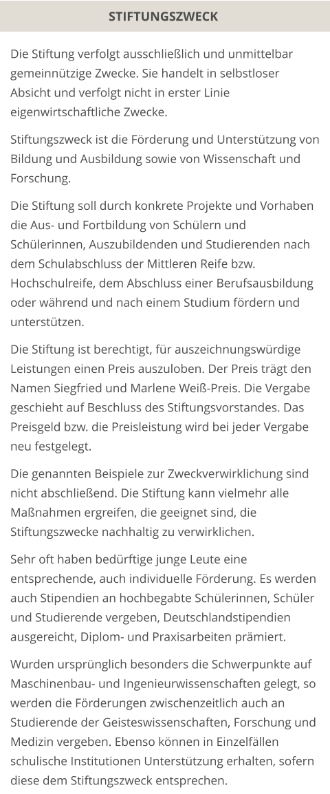 STIFTUNGSZWECK Die Stiftung verfolgt ausschließlich und unmittelbar gemeinnützige Zwecke. Sie handelt in selbstloser Absicht und verfolgt nicht in erster Linie eigenwirtschaftliche Zwecke.  Stiftungszweck ist die Förderung und Unterstützung von Bildung und Ausbildung sowie von Wissenschaft und Forschung.  Die Stiftung soll durch konkrete Projekte und Vorhaben die Aus- und Fortbildung von Schülern und Schülerinnen, Auszubildenden und Studierenden nach dem Schulabschluss der Mittleren Reife bzw. Hochschulreife, dem Abschluss einer Berufsausbildung oder während und nach einem Studium fördern und unterstützen.  Die Stiftung ist berechtigt, für auszeichnungswürdige Leistungen einen Preis auszuloben. Der Preis trägt den Namen Siegfried und Marlene Weiß-Preis. Die Vergabe geschieht auf Beschluss des Stiftungsvorstandes. Das Preisgeld bzw. die Preisleistung wird bei jeder Vergabe neu festgelegt.  Die genannten Beispiele zur Zweckverwirklichung sind nicht abschließend. Die Stiftung kann vielmehr alle Maßnahmen ergreifen, die geeignet sind, die Stiftungszwecke nachhaltig zu verwirklichen.  Sehr oft haben bedürftige junge Leute eine entsprechende, auch individuelle Förderung. Es werden auch Stipendien an hochbegabte Schülerinnen, Schüler und Studierende vergeben, Deutschlandstipendien ausgereicht, Diplom- und Praxisarbeiten prämiert.  Wurden ursprünglich besonders die Schwerpunkte auf Maschinenbau- und Ingenieurwissenschaften gelegt, so werden die Förderungen zwischenzeitlich auch an Studierende der Geisteswissenschaften, Forschung und Medizin vergeben. Ebenso können in Einzelfällen schulische Institutionen Unterstützung erhalten, sofern diese dem Stiftungszweck entsprechen.